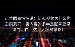 运营同事悄悄说：新91视频为什么你总刷到同一类内容？多半是账号登录没弄明白（这点太容易忽略）