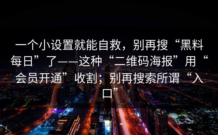 一个小设置就能自救，别再搜“黑料每日”了——这种“二维码海报”用“会员开通”收割；别再搜索所谓“入口”-第1张图片-17c网页版入口 - 免费日韩影视播放