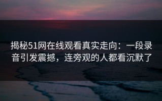 揭秘51网在线观看真实走向：一段录音引发震撼，连旁观的人都看沉默了