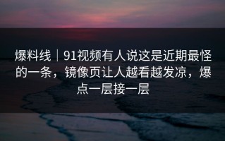 爆料线｜91视频有人说这是近期最怪的一条，镜像页让人越看越发凉，爆点一层接一层