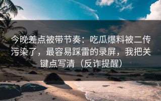 今晚差点被带节奏：吃瓜爆料被二传污染了，最容易踩雷的录屏，我把关键点写清（反诈提醒）