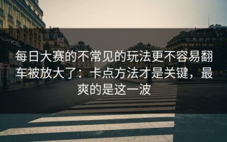 每日大赛的不常见的玩法更不容易翻车被放大了：卡点方法才是关键，最爽的是这一波