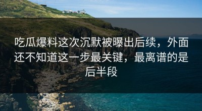吃瓜爆料这次沉默被曝出后续，外面还不知道这一步最关键，最离谱的是后半段