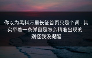 你以为黑料万里长征首页只是个词 - 其实牵着一条弹窗是怎么精准出现的｜别怪我没提醒