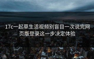 17c一起草生活视频别盲目一次说完网页版登录这一步决定体验
