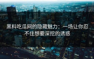 黑料吃瓜网的隐藏魅力：一场让你忍不住想要深挖的诱惑