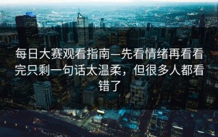 每日大赛观看指南—先看情绪再看看完只剩一句话太温柔，但很多人都看错了