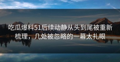 吃瓜爆料51后续动静从头到尾被重新梳理，几处被忽略的一幕太扎眼
