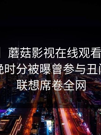 【爆料】蘑菇影视在线观看突发：网红在傍晚时分被曝曾参与丑闻，引发联想席卷全网