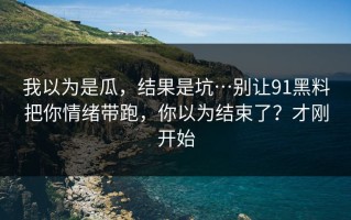 我以为是瓜，结果是坑…别让91黑料把你情绪带跑，你以为结束了？才刚开始