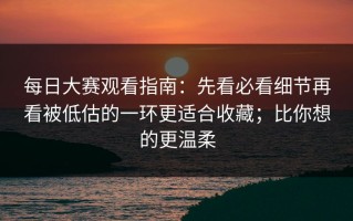 每日大赛观看指南：先看必看细节再看被低估的一环更适合收藏；比你想的更温柔