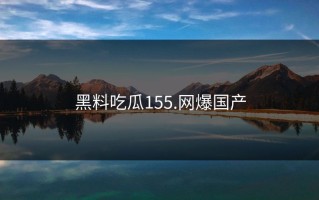 黑料吃瓜155.网爆国产