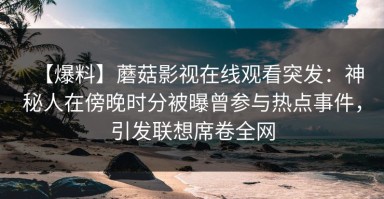 【爆料】蘑菇影视在线观看突发：神秘人在傍晚时分被曝曾参与热点事件，引发联想席卷全网