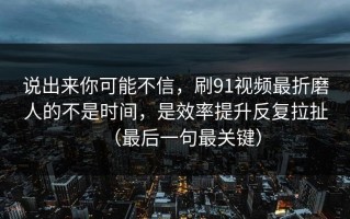 说出来你可能不信，刷91视频最折磨人的不是时间，是效率提升反复拉扯（最后一句最关键）