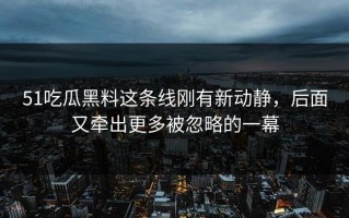 51吃瓜黑料这条线刚有新动静，后面又牵出更多被忽略的一幕