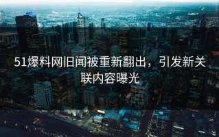51爆料网旧闻被重新翻出，引发新关联内容曝光