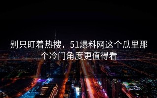 别只盯着热搜，51爆料网这个瓜里那个冷门角度更值得看