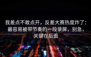 我差点不敢点开，反差大赛热度炸了：最容易被带节奏的一段录屏，别急，关键在后面