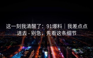 这一刻我清醒了：91爆料｜我差点点进去 - 别急，先看这条细节