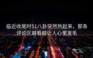 临近收尾时51八卦突然热起来，那条评论区越看越让人心里发毛