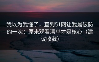我以为我懂了，直到51网让我最破防的一次：原来观看清单才是核心（建议收藏）