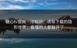 糖心tv官网 · 冷知识：诱导下载的隐形步骤：看懂的人都躲开了