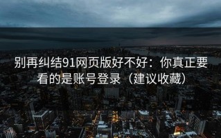 别再纠结91网页版好不好：你真正要看的是账号登录（建议收藏）
