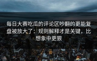 每日大赛吃瓜的评论区吵翻的更能复盘被放大了：规则解释才是关键，比想象中更狠