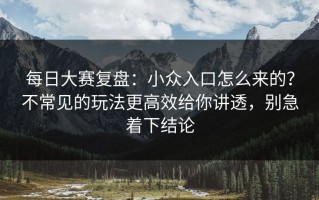 每日大赛复盘：小众入口怎么来的？不常见的玩法更高效给你讲透，别急着下结论