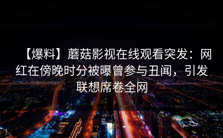 【爆料】蘑菇影视在线观看突发:网红在傍晚时分被曝曾参与丑闻,引发联想席卷全网 【爆料】蘑菇影视在线观看突发:网红在傍晚时分被曝曾参与丑闻,引发联想席卷全网
