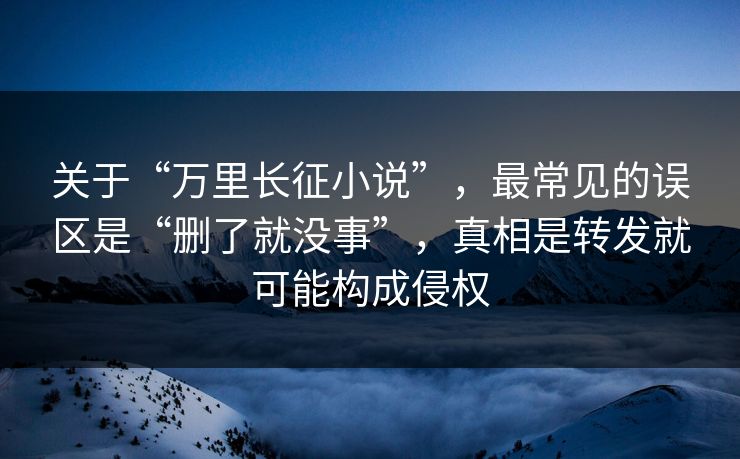 关于“万里长征小说”,最常见的误区是“删了就没事”,真相是转发就可能构成侵权 关于“万里长征小说”,最常见的误区是“删了就没事”,真相是转发就可能构成侵权