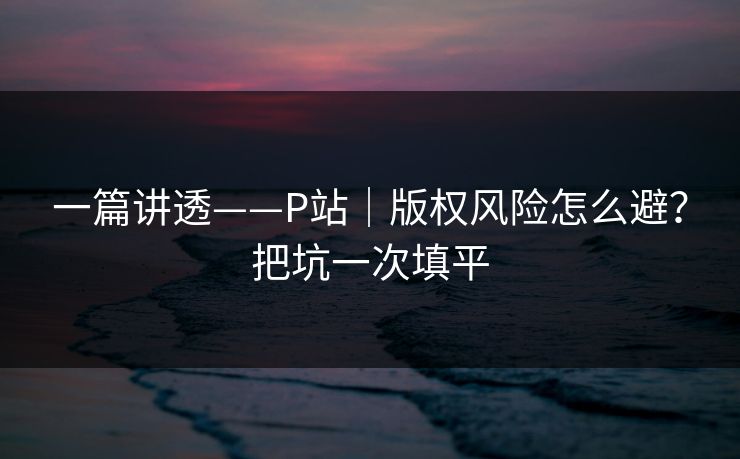 一篇讲透——P站|版权风险怎么避?把坑一次填平-第1张图片-17c网页版入口 - 免费日韩影视播放 一篇讲透——P站|版权风险怎么避?把坑一次填平-第1张图片-17c网页版入口 - 免费日韩影视播放