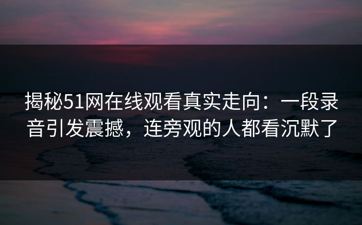 揭秘51网在线观看真实走向：一段录音引发震撼，连旁观的人都看沉默了-第1张图片-17c网页版入口 - 免费日韩影视播放