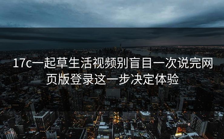 17c一起草生活视频别盲目一次说完网页版登录这一步决定体验-第1张图片-17c网页版入口 - 免费日韩影视播放