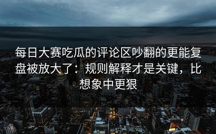 每日大赛吃瓜的评论区吵翻的更能复盘被放大了：规则解释才是关键，比想象中更狠-第1张图片-17c网页版入口 - 免费日韩影视播放