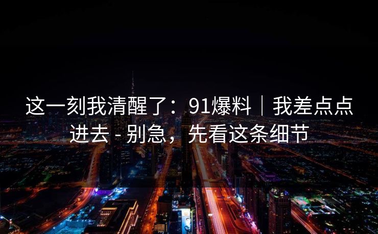 这一刻我清醒了：91爆料｜我差点点进去 - 别急，先看这条细节-第1张图片-17c网页版入口 - 免费日韩影视播放