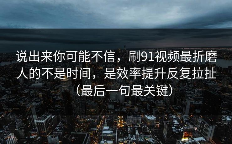 说出来你可能不信，刷91视频最折磨人的不是时间，是效率提升反复拉扯（最后一句最关键）-第1张图片-17c网页版入口 - 免费日韩影视播放